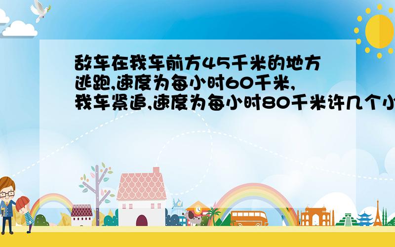 敌车在我车前方45千米的地方逃跑,速度为每小时60千米,我车紧追,速度为每小时80千米许几个小时可以追上?