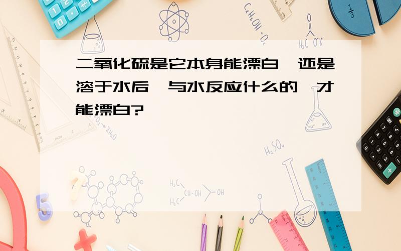 二氧化硫是它本身能漂白,还是溶于水后,与水反应什么的,才能漂白?