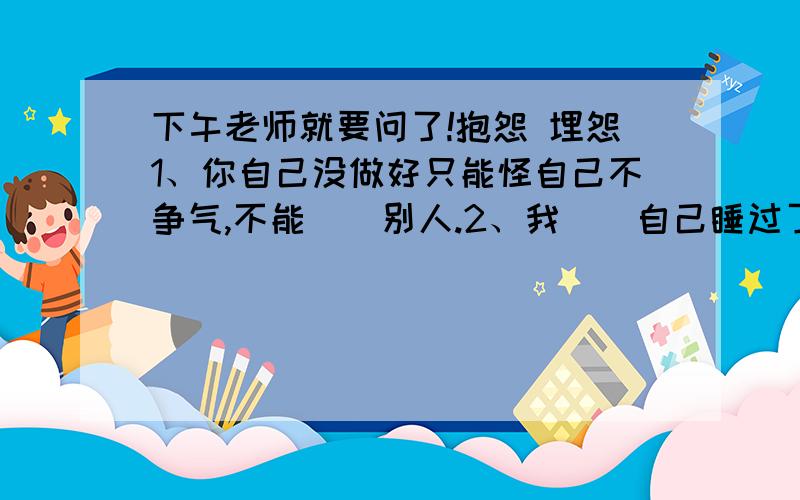 下午老师就要问了!抱怨 埋怨1、你自己没做好只能怪自己不争气,不能（）别人.2、我（）自己睡过了头,没能赶上清早的班车.为什么答案不同.