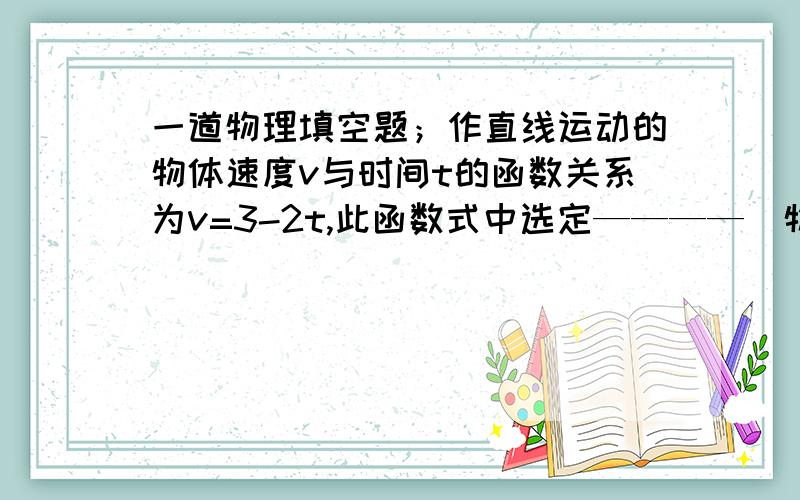 一道物理填空题；作直线运动的物体速度v与时间t的函数关系为v=3-2t,此函数式中选定————（物理量）的方向为正方向,物体刚开始做—————运动,若此函数关系表示汽车刹车全过程,则