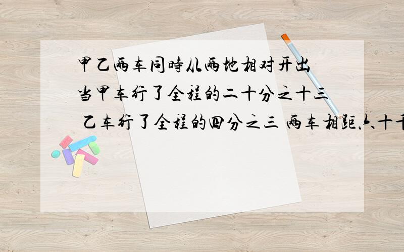 甲乙两车同时从两地相对开出 当甲车行了全程的二十分之十三 乙车行了全程的四分之三 两车相距六十千米求两地间的路是多少?