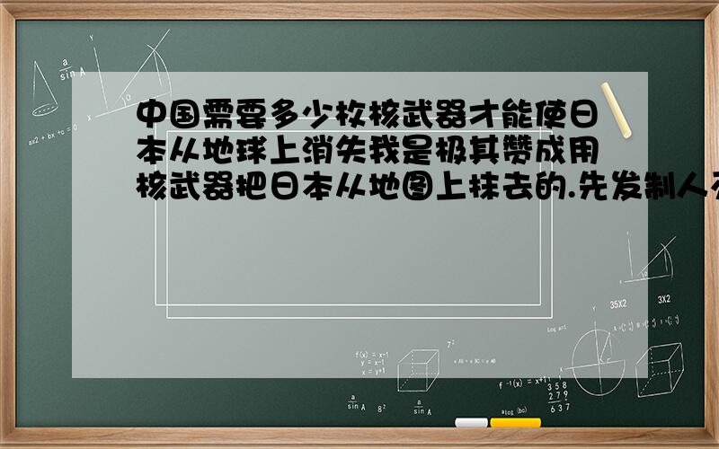 中国需要多少枚核武器才能使日本从地球上消失我是极其赞成用核武器把日本从地图上抹去的.先发制人灭亡了日本将是亚洲之福!