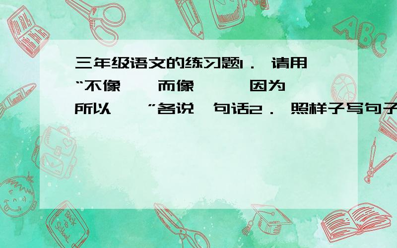 三年级语文的练习题1． 请用“不像……而像……、因为……所以……”各说一句话2． 照样子写句子：例：有的还是花骨朵,看起来饱胀得很.有的还是花骨朵,看起来饱胀得马上要破裂似的.