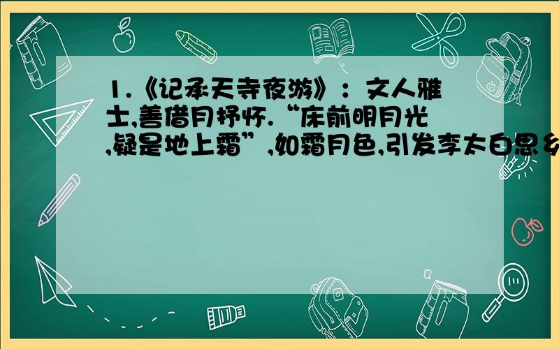 1.《记承天寺夜游》：文人雅士,善借月抒怀.“床前明月光,疑是地上霜”,如霜月色,引发李太白思乡之苦：“无言独上西楼,月如钩”,似钩弯月,触动李后主亡国之痛；此文中,苏东坡是如何巧