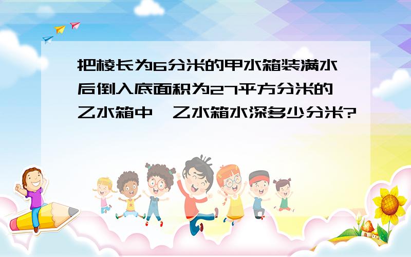 把棱长为6分米的甲水箱装满水后倒入底面积为27平方分米的乙水箱中,乙水箱水深多少分米?