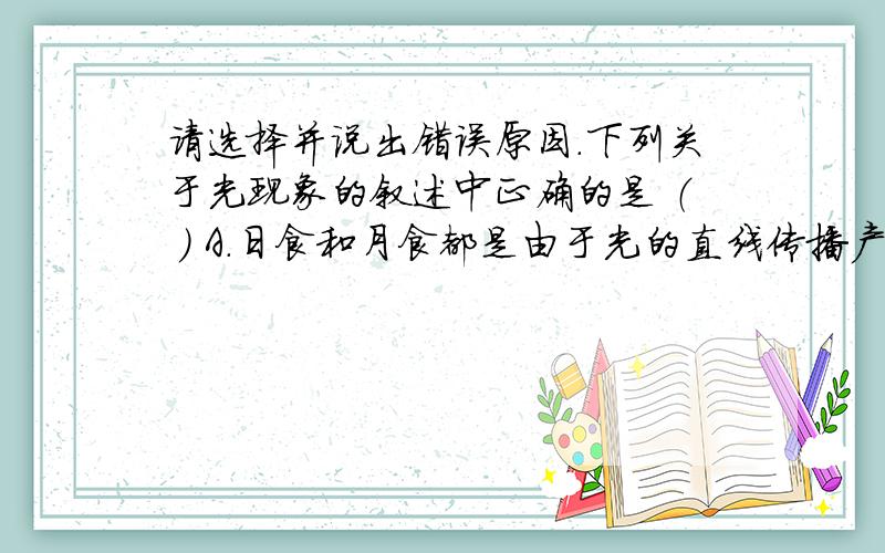 请选择并说出错误原因.下列关于光现象的叙述中正确的是 （ ） A.日食和月食都是由于光的直线传播产生的 B.平面镜成像是由于光的折射产生的 C.在湖边看到水中的小鱼和蓝天上的白云都是