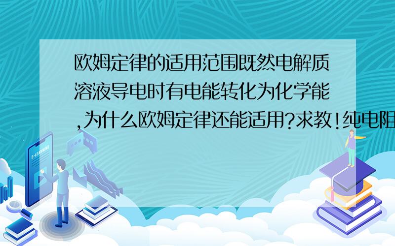 欧姆定律的适用范围既然电解质溶液导电时有电能转化为化学能,为什么欧姆定律还能适用?求教!纯电阻电路不是电能都转化为内能吗？