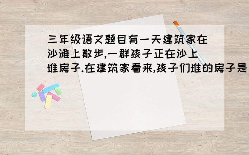 三年级语文题目有一天建筑家在沙滩上散步,一群孩子正在沙上堆房子.在建筑家看来,孩子们堆的房子是笨拙的,但这笨拙中竟有些什么东西触动了他,他站着看了好一会儿.第二天,建筑家又经过