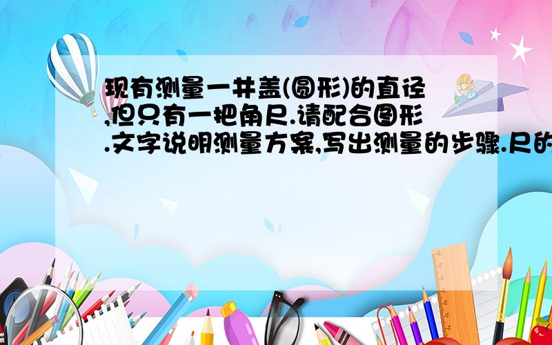 现有测量一井盖(圆形)的直径,但只有一把角尺.请配合图形.文字说明测量方案,写出测量的步骤.尺的两边互相垂直,一边有刻度,且两边长度都长于井盖半径