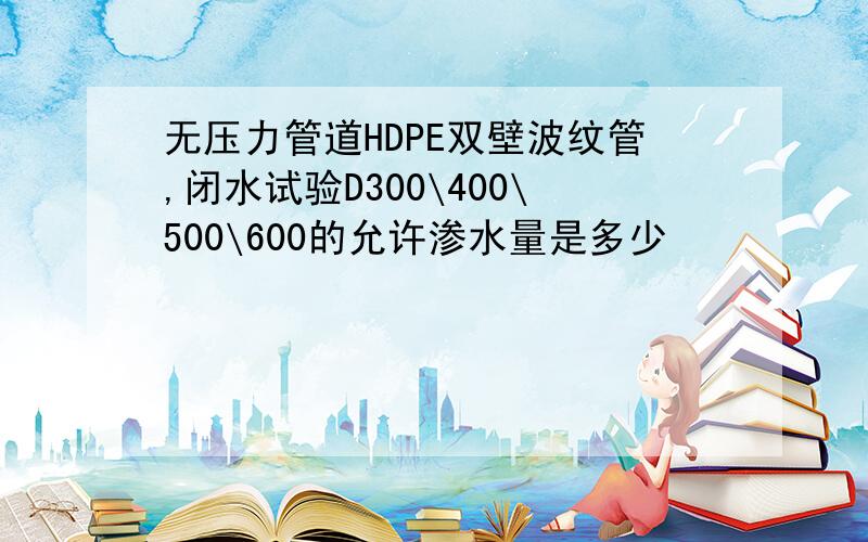 无压力管道HDPE双壁波纹管,闭水试验D300\400\500\600的允许渗水量是多少