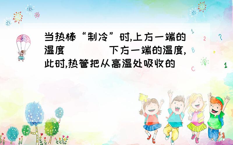 当热棒“制冷”时,上方一端的温度____下方一端的温度,此时,热管把从高温处吸收的_____“搬到”低温处放出.当上方的温度和下方的温度相同时,热管______________.球填空...