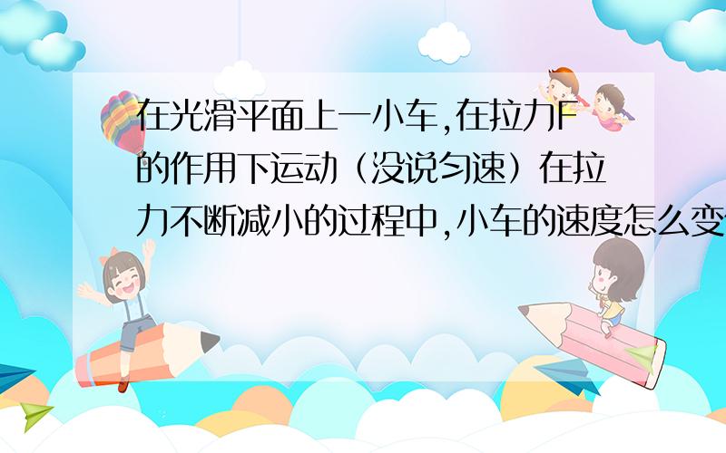 在光滑平面上一小车,在拉力F的作用下运动（没说匀速）在拉力不断减小的过程中,小车的速度怎么变化