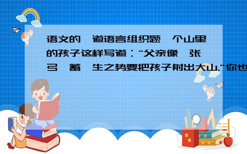 语文的一道语言组织题一个山里的孩子这样写道：“父亲像一张弓,蓄一生之势要把孩子射出大山.”你也试着用几句形象化的语言来描写一下养育你的父母!不需要在前面写是什么的孩子,直接