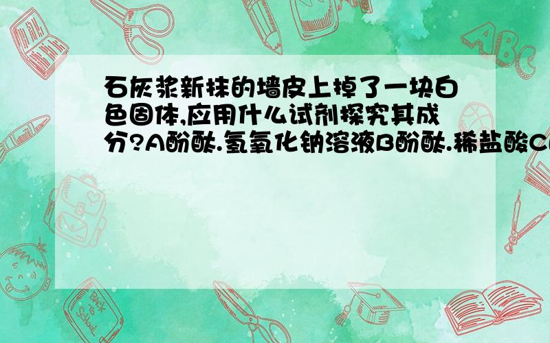 石灰浆新抹的墙皮上掉了一块白色固体,应用什么试剂探究其成分?A酚酞.氢氧化钠溶液B酚酞.稀盐酸C酚酞.氯化钠溶液 D盐酸.氢氧化钠溶液