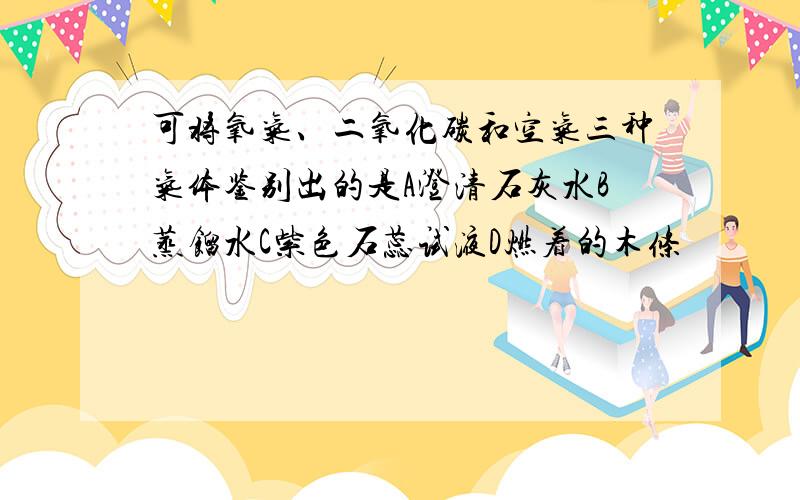 可将氧气、二氧化碳和空气三种气体鉴别出的是A澄清石灰水B蒸馏水C紫色石蕊试液D燃着的木条