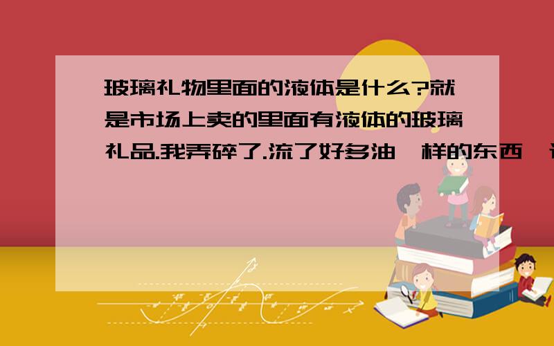 玻璃礼物里面的液体是什么?就是市场上卖的里面有液体的玻璃礼品.我弄碎了.流了好多油一样的东西,还有异味,谁知道那是什么东西啊?有毒没有?