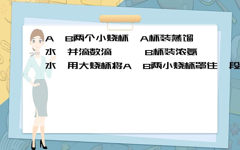 A,B两个小烧杯,A杯装蒸馏水,并滴数滴酚酞,B杯装浓氨水,用大烧杯将A,B两小烧杯罩住一段时间.你观察到什么现为什么B杯不能变红,A的分子运动.带有酚酞的谁和氨水反应,B不就变红了么?