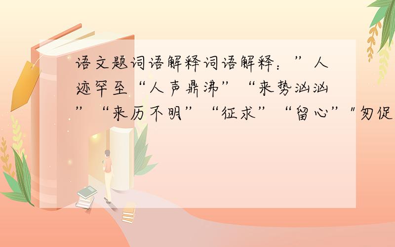 语文题词语解释词语解释：”人迹罕至“人声鼎沸”“来势汹汹”“来历不明”“征求”“留心”