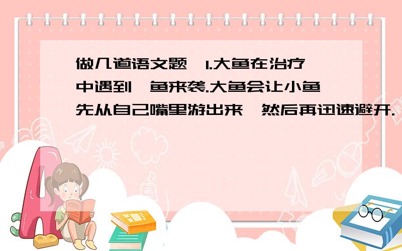 做几道语文题,1.大鱼在治疗中遇到鲨鱼来袭.大鱼会让小鱼先从自己嘴里游出来,然后再迅速避开.（用适当的关联词把两句话合并成一句话）2.与此同时,大鱼也一摆尾鳍,精神抖擞地向远游的伙