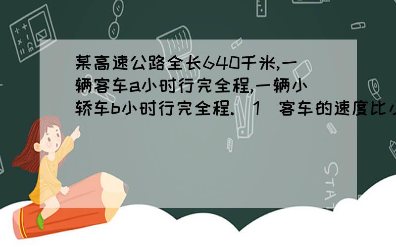 某高速公路全长640千米,一辆客车a小时行完全程,一辆小轿车b小时行完全程.（1）客车的速度比小轿车的速度每小时慢20千米,请列出方程.（2）若a=8,求b的值.（1） 640÷b-640÷a=20（2） 640÷b-640÷a=2