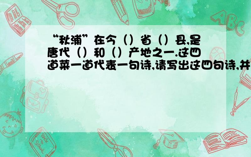 “秋浦”在今（）省（）县,是唐代（）和（）产地之一.这四道菜一道代表一句诗,请写出这四句诗,并说出他的题目,作者：一 两个纯蛋黄,几根青菜丝二 把熟鸡蛋清切成小块,排成一字形,下面