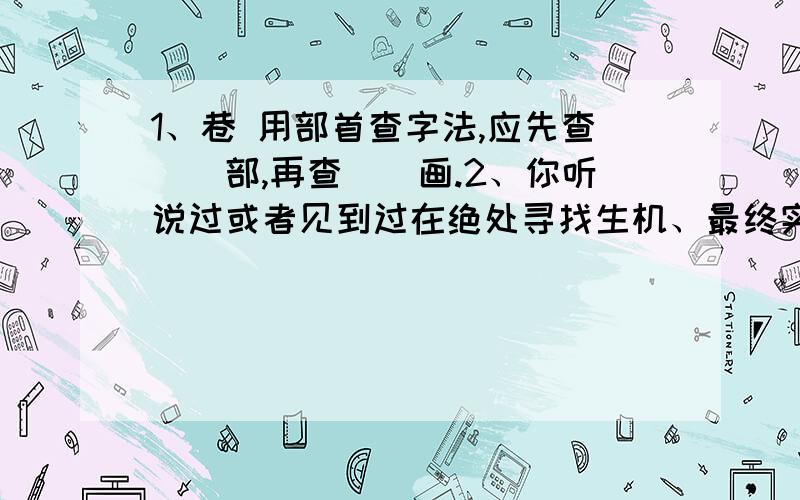 1、巷 用部首查字法,应先查__部,再查__画.2、你听说过或者见到过在绝处寻找生机、最终实现自己愿望的人吗?3、“记住,当人生之路陡峭之时,要保持沉着”.（林肯）请谈谈在绝处该怎样保持