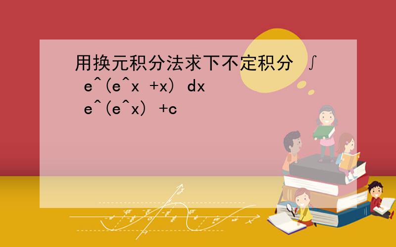 用换元积分法求下不定积分 ∫ e^(e^x +x) dx e^(e^x) +c