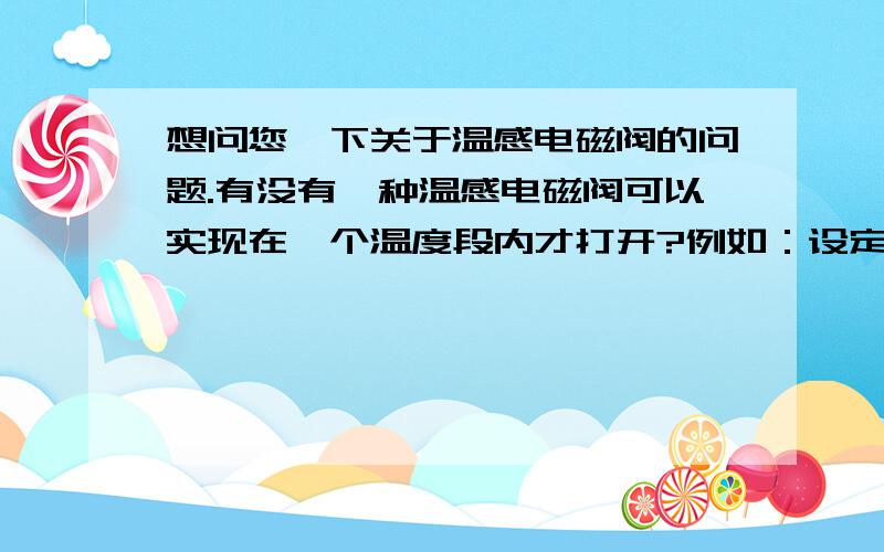 想问您一下关于温感电磁阀的问题.有没有一种温感电磁阀可以实现在一个温度段内才打开?例如：设定在20摄氏度到80摄氏度内,开关开启,而其他温度段内开关闭合?