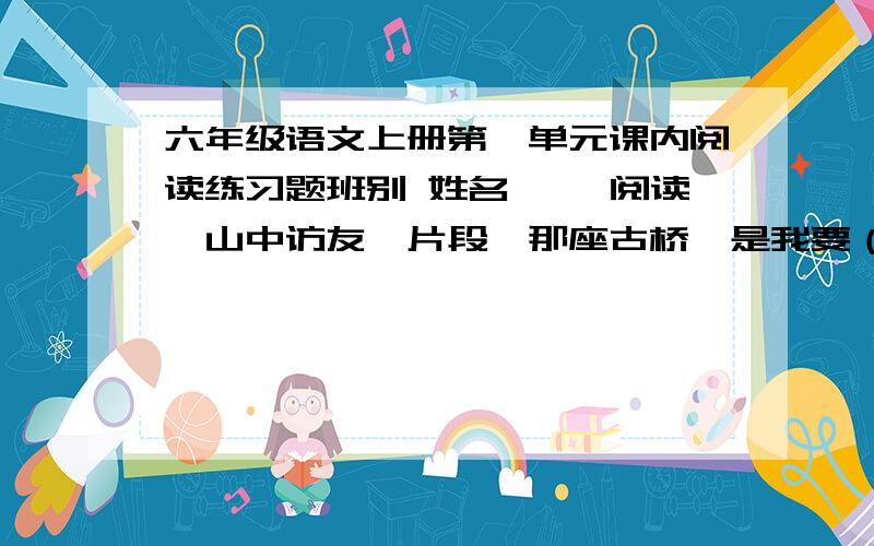 六年级语文上册第一单元课内阅读练习题班别 姓名 一、阅读《山中访友》片段,那座古桥,是我要（拜见 拜访）的第一个老朋友.老桥,你如一位德高望重的老人,在这涧水上站了几百年了吧?你