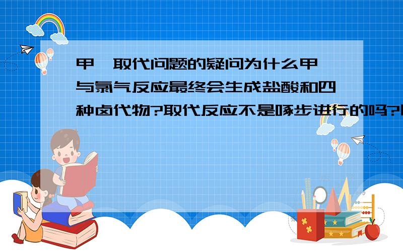 甲烷取代问题的疑问为什么甲烷与氯气反应最终会生成盐酸和四种卤代物?取代反应不是啄步进行的吗?刚开始甲烷与氯气生成一氯甲烷,后一氯甲烷与氯气生成二氯甲烷……这样进行下去,最终