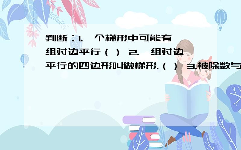 判断：1.一个梯形中可能有一组对边平行（） 2.一组对边平行的四边形叫做梯形.（） 3.被除数与除数增加相同的数,商不变.4.试商时,除数与商的积小于被除数,高一定下正确.5,两个数相除,商是