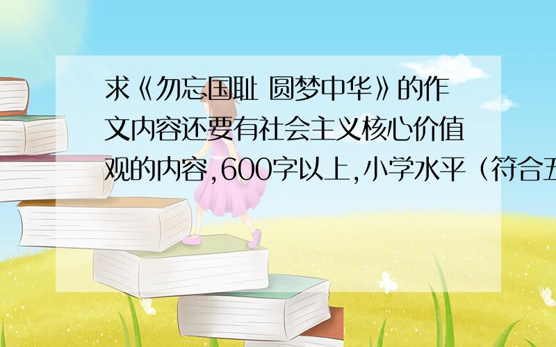 求《勿忘国耻 圆梦中华》的作文内容还要有社会主义核心价值观的内容,600字以上,小学水平（符合五年级水平）,要自己写的哦,独一无二的,O(∩_∩)O谢谢!我要的是一篇和“勿忘国耻 圆梦中华