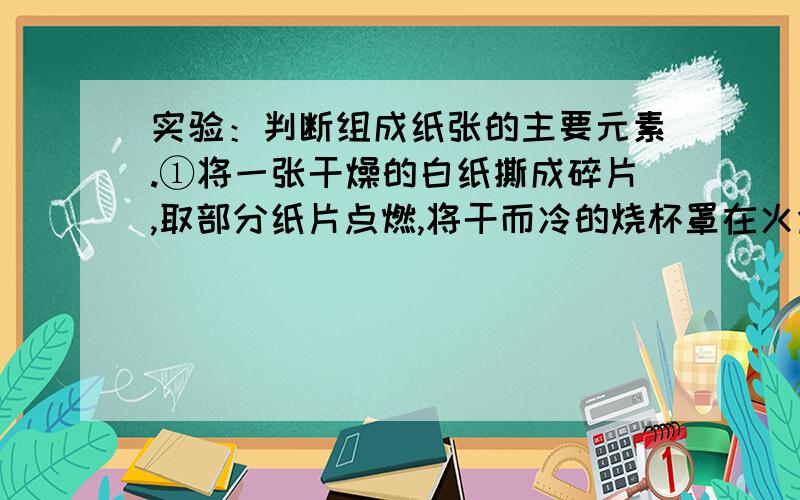 实验：判断组成纸张的主要元素.①将一张干燥的白纸撕成碎片,取部分纸片点燃,将干而冷的烧杯罩在火焰上方,片刻后可观察到＿,证明纸张组成中一定含有＿元素.②将未完全燃尽的纸上的黑