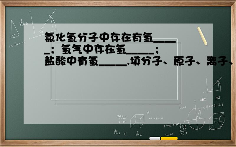 氯化氢分子中存在有氢_____；氢气中存在氢_____；盐酸中有氢_____.填分子、原子、离子、中子、电子或质子.如果可以，大家给点说明哈，很晕的。