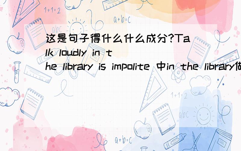 这是句子得什么什么成分?Talk loudly in the library is impolite 中in the library做什么语,（定语还是状语）请各位英语达人赐教