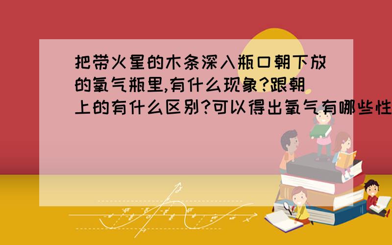 把带火星的木条深入瓶口朝下放的氧气瓶里,有什么现象?跟朝上的有什么区别?可以得出氧气有哪些性质?