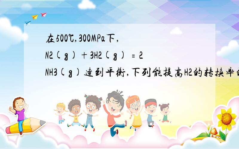 在500℃,300MPa下,N2(g)+3H2(g)﹦2NH3(g)达到平衡,下列能提高H2的转换率的有①③ ①加入N2②加入H2③移走NH3④加入催化剂请把每条选或不选说明一下原因。