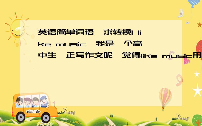 英语简单词语,求转换I like music,我是一个高中生,正写作文呢,觉得like music用起来好俗气啊,有没有更好的,出彩的词语能代替它?