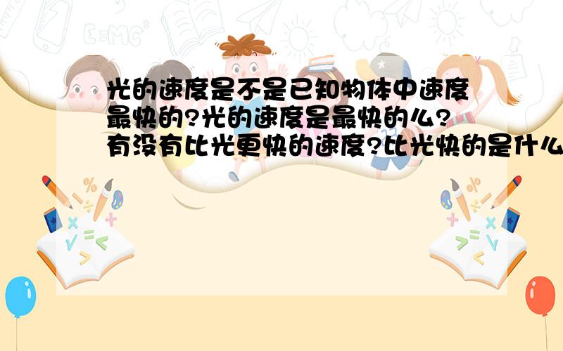 光的速度是不是已知物体中速度最快的?光的速度是最快的么?有没有比光更快的速度?比光快的是什么呢?假如有那它的速度一定是超过了光速.那它是否是来自过去或是划破了时间?因为速度快