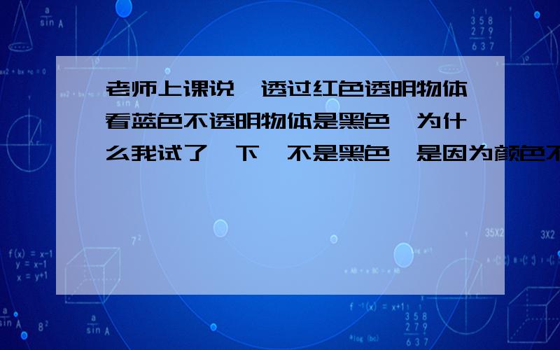 老师上课说,透过红色透明物体看蓝色不透明物体是黑色,为什么我试了一下,不是黑色,是因为颜色不够纯正还是因为什么?那位能教一下!谢谢!