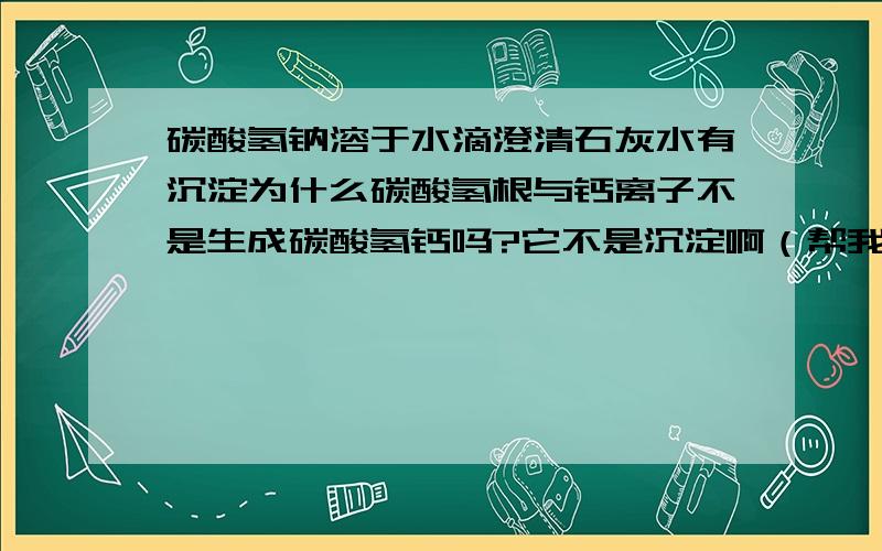 碳酸氢钠溶于水滴澄清石灰水有沉淀为什么碳酸氢根与钙离子不是生成碳酸氢钙吗?它不是沉淀啊（帮我详解下拜托了 附方程式