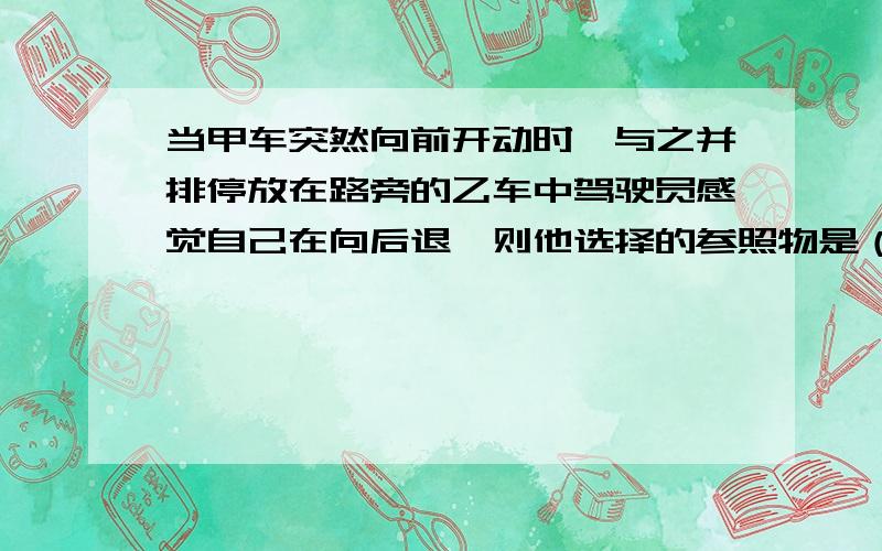 当甲车突然向前开动时,与之并排停放在路旁的乙车中驾驶员感觉自己在向后退,则他选择的参照物是（ ）当甲车突然向前开动时,与之并排停放在路旁的乙车中驾驶员感觉自己在向后退,则他