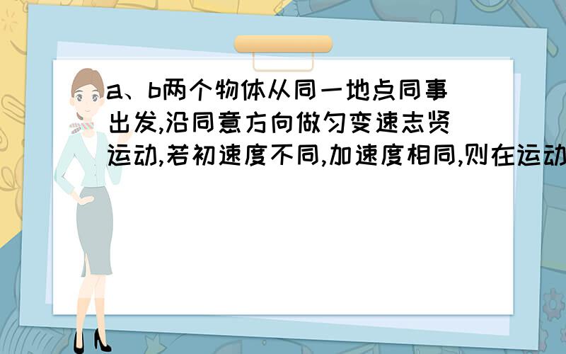 a、b两个物体从同一地点同事出发,沿同意方向做匀变速志贤运动,若初速度不同,加速度相同,则在运动过程中：A 、a、b的速度之差保持不变B 、a、b的速度之差与时间成正比C 、a、b的位移之差