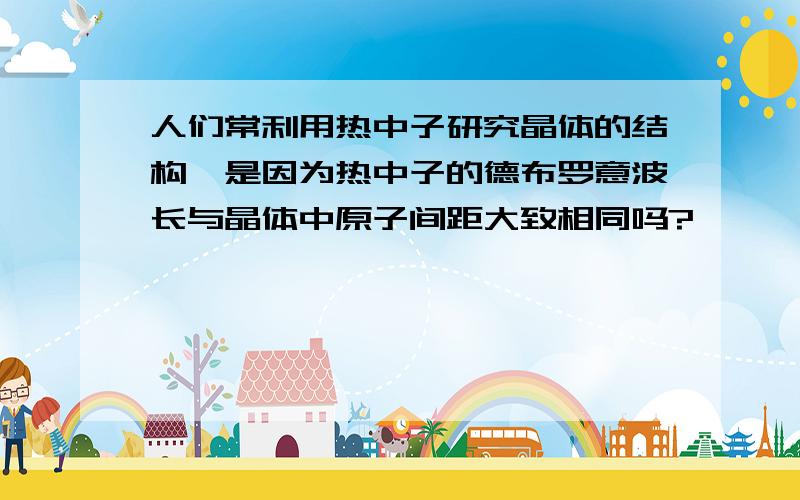 人们常利用热中子研究晶体的结构,是因为热中子的德布罗意波长与晶体中原子间距大致相同吗?