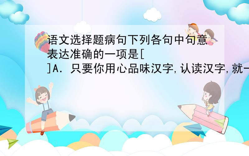 语文选择题病句下列各句中句意表达准确的一项是[     ]A．只要你用心品味汉字,认读汉字,就一定会发现她的神奇魅力. B．为了促进海峡两岸的交流合作,祖国大陆将进一步采取惠及15项台湾同