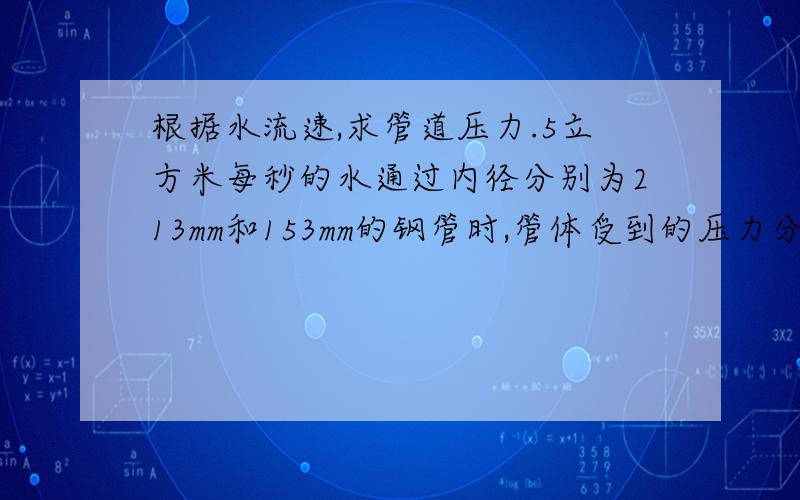 根据水流速,求管道压力.5立方米每秒的水通过内径分别为213mm和153mm的钢管时,管体受到的压力分别为多大?水头损失是每米多少?