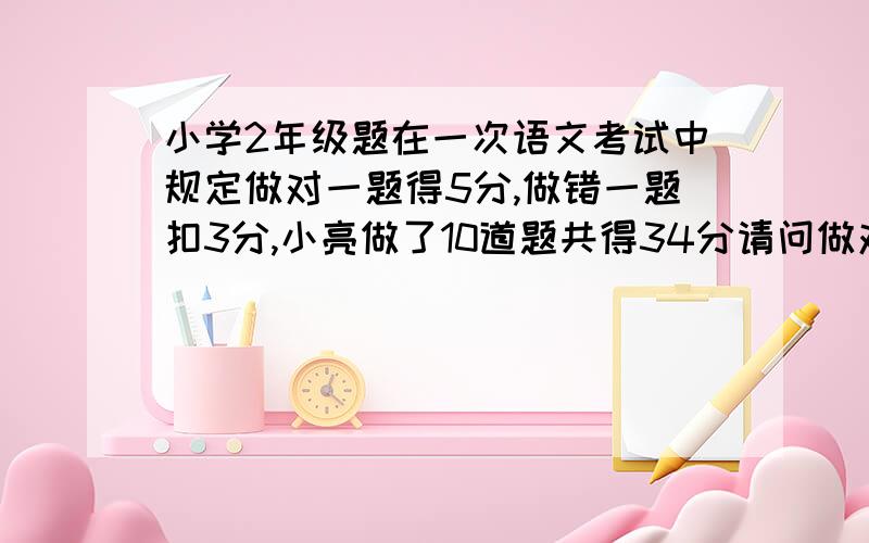 小学2年级题在一次语文考试中规定做对一题得5分,做错一题扣3分,小亮做了10道题共得34分请问做对了几道题