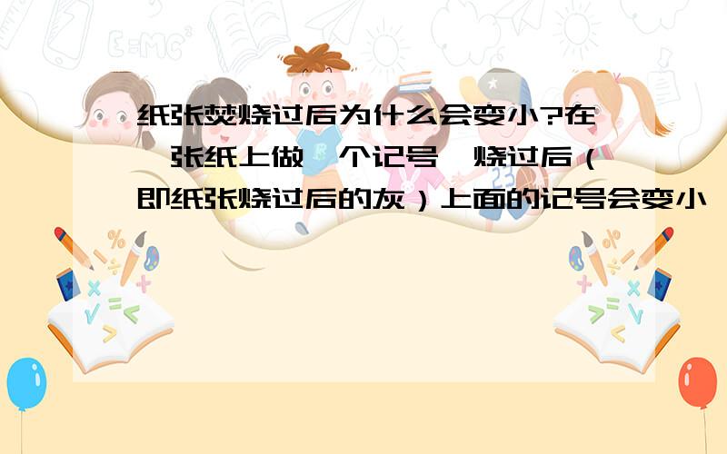 纸张焚烧过后为什么会变小?在一张纸上做一个记号,烧过后（即纸张烧过后的灰）上面的记号会变小,这是为什么?