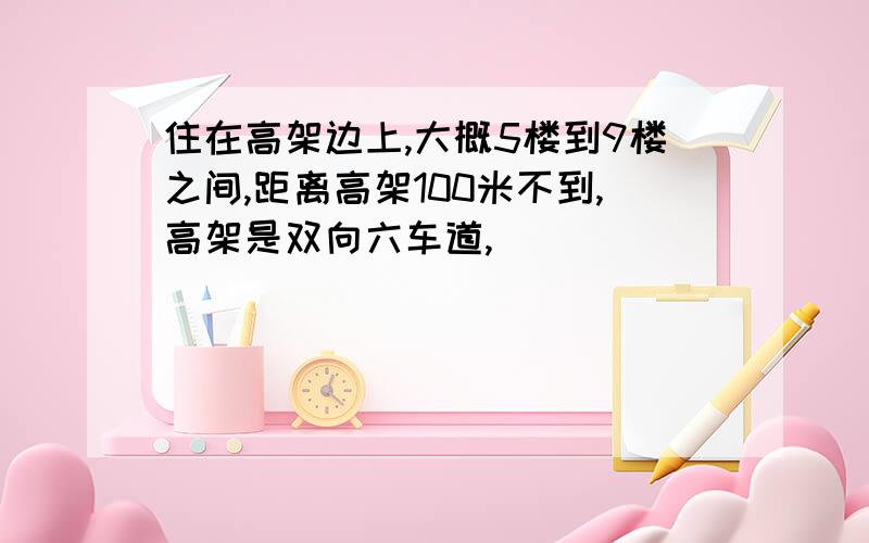 住在高架边上,大概5楼到9楼之间,距离高架100米不到,高架是双向六车道,