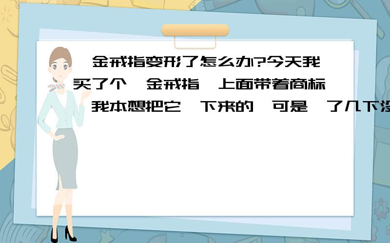 钯金戒指变形了怎么办?今天我买了个钯金戒指,上面带着商标,我本想把它拽下来的,可是拽了几下没拽下来,就发现变形了~不再是圆形了~我怎么都弄都不是很圆了~该怎么办啊?